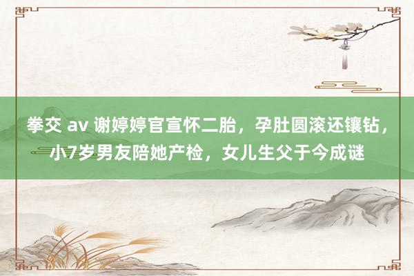 拳交 av 谢婷婷官宣怀二胎，孕肚圆滚还镶钻，小7岁男友陪她产检，女儿生父于今成谜