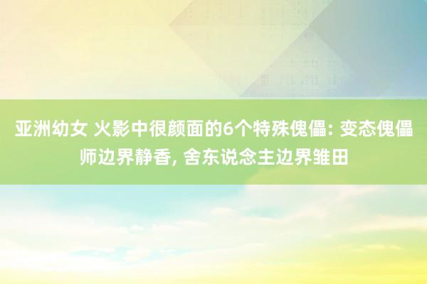 亚洲幼女 火影中很颜面的6个特殊傀儡: 变态傀儡师边界静香, 舍东说念主边界雏田