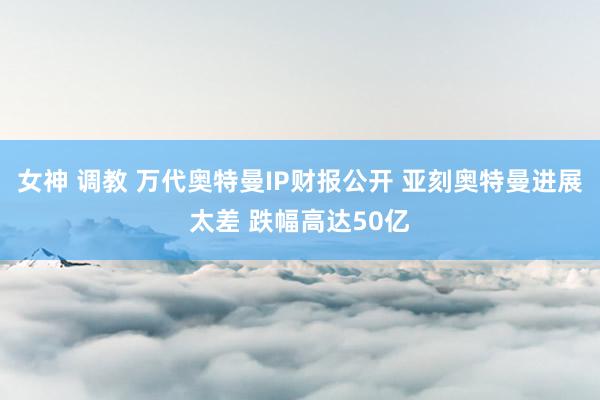 女神 调教 万代奥特曼IP财报公开 亚刻奥特曼进展太差 跌幅高达50亿