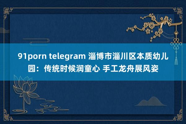 91porn telegram 淄博市淄川区本质幼儿园：传统时候润童心 手工龙舟展风姿