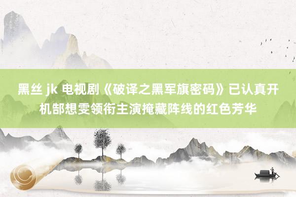 黑丝 jk 电视剧《破译之黑军旗密码》已认真开机郜想雯领衔主演掩藏阵线的红色芳华