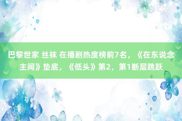 巴黎世家 丝袜 在播剧热度榜前7名，《在东说念主间》垫底，《低头》第2，第1断层跳跃