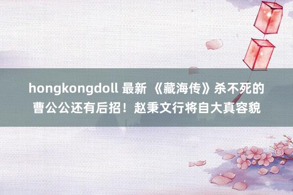 hongkongdoll 最新 《藏海传》杀不死的曹公公还有后招！赵秉文行将自大真容貌
