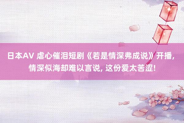 日本AV 虐心催泪短剧《若是情深弗成说》开播, 情深似海却难以言说, 这份爱太苦涩!