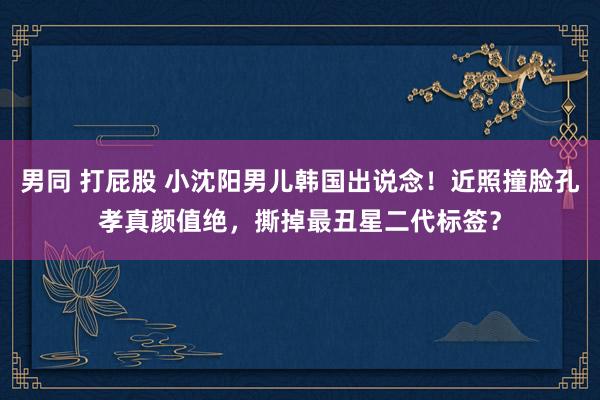 男同 打屁股 小沈阳男儿韩国出说念！近照撞脸孔孝真颜值绝，撕掉最丑星二代标签？