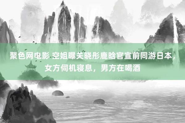 聚色网电影 空姐曝关晓彤鹿晗官宣前同游日本，女方伺机寝息，男方在喝酒