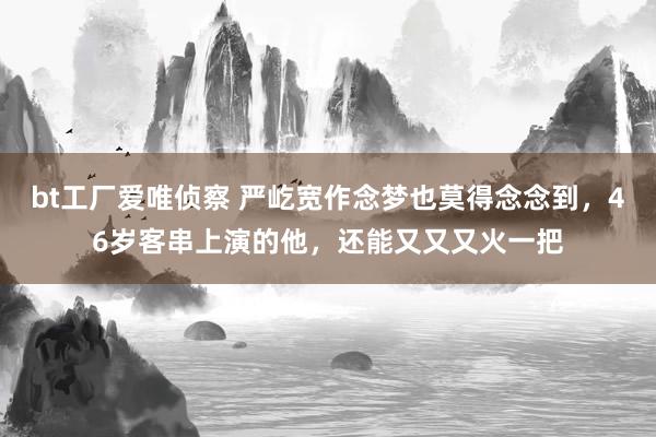 bt工厂爱唯侦察 严屹宽作念梦也莫得念念到，46岁客串上演的他，还能又又又火一把