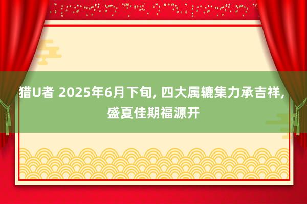猎U者 2025年6月下旬， 四大属辘集力承吉祥， 盛夏佳期福源开