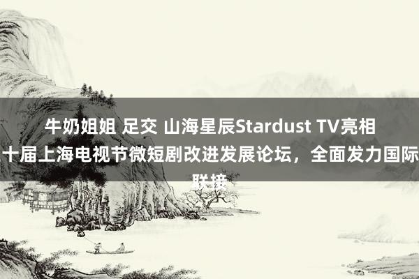 牛奶姐姐 足交 山海星辰Stardust TV亮相第三十届上海电视节微短剧改进发展论坛，全面发力国际联接