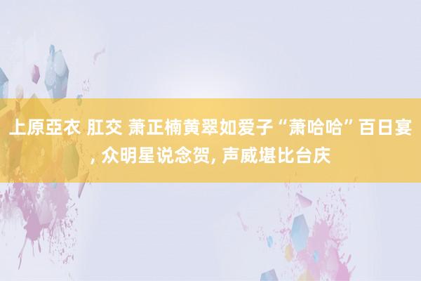 上原亞衣 肛交 萧正楠黄翠如爱子“萧哈哈”百日宴， 众明星说念贺， 声威堪比台庆